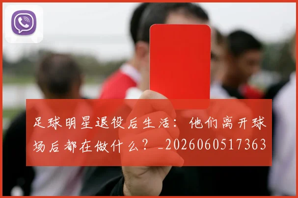 足球明星退役后生活:他们离开球场后都在做什么?_20260605173630