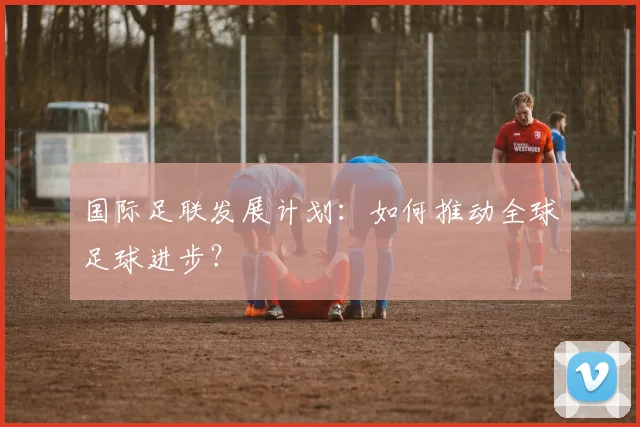 国际足联发展计划:如何推动全球足球进步?