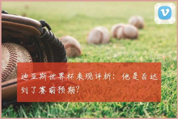 迪亚斯世界杯表现评析：他是否达到了赛前预期？