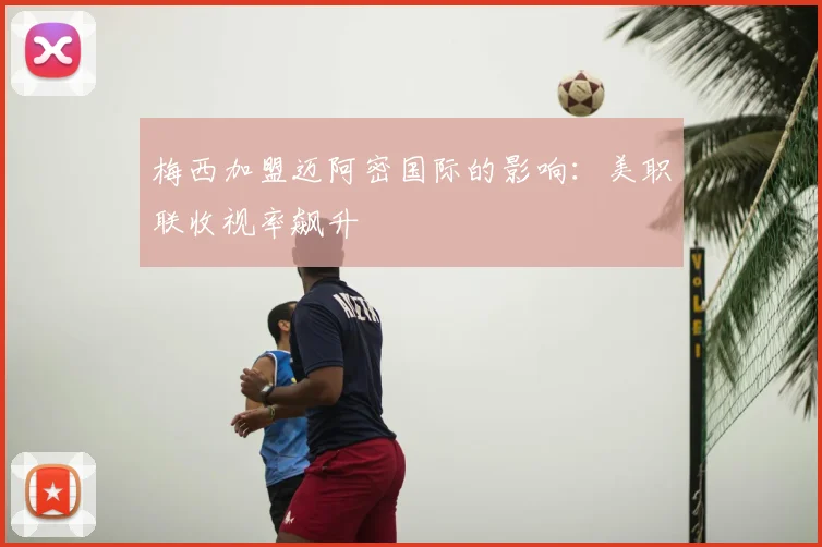 梅西加盟迈阿密国际的影响：美职联收视率飙升