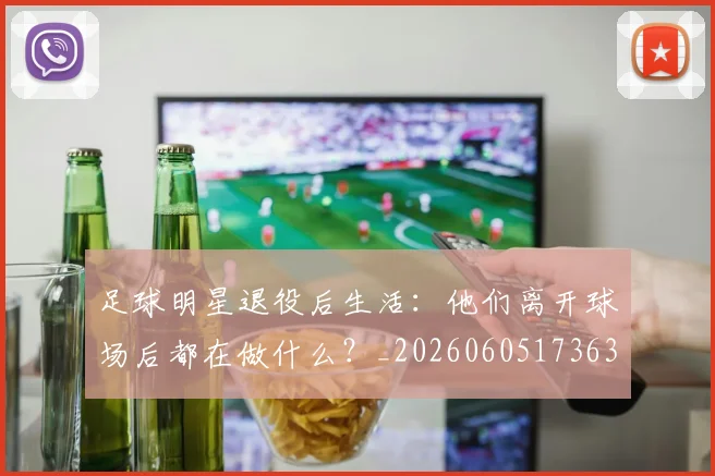 足球明星退役后生活：他们离开球场后都在做什么？_20260605173630