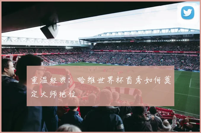 重温经典：哈维世界杯首秀如何奠定大师地位