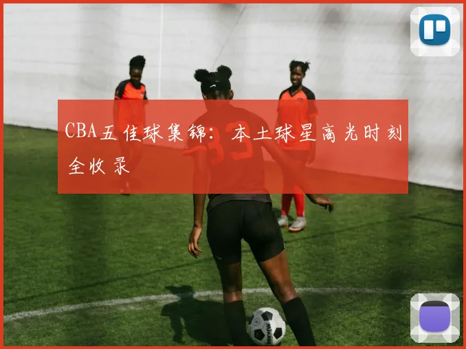 CBA五佳球集锦:本土球星高光时刻全收录