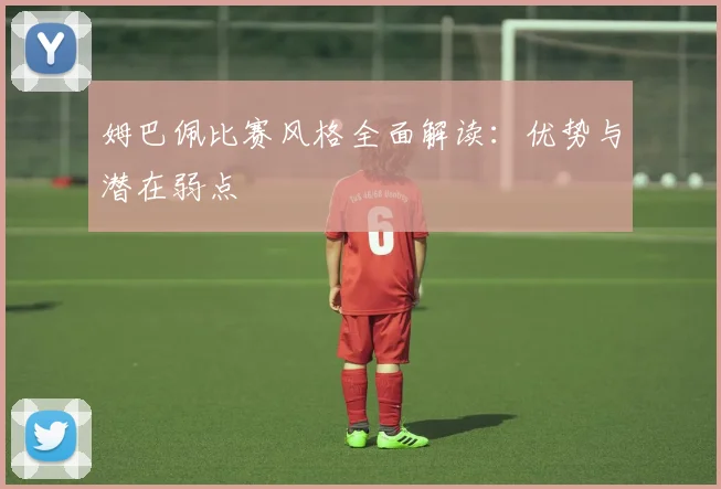 姆巴佩比赛风格全面解读：优势与潜在弱点