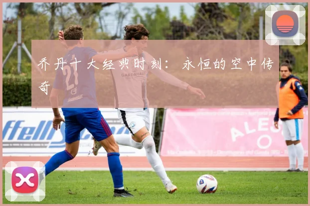 乔丹十大经典时刻：永恒的空中传奇