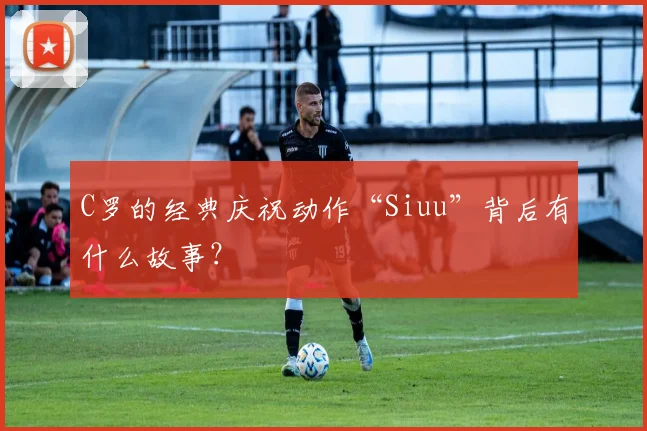 C罗的经典庆祝动作“Siuu”背后有什么故事？