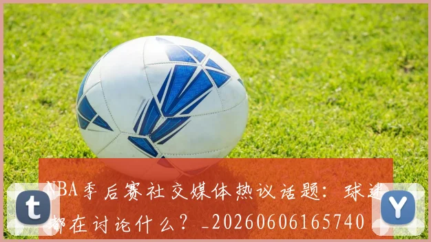 NBA季后赛社交媒体热议话题:球迷都在讨论什么?_20260606165740