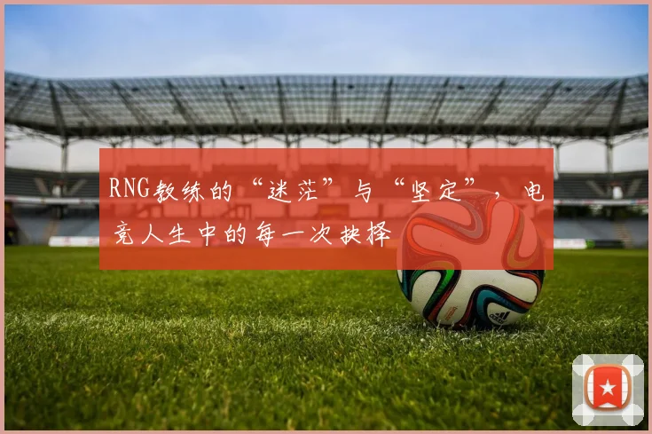RNG教练的“迷茫”与“坚定”,电竞人生中的每一次抉择
