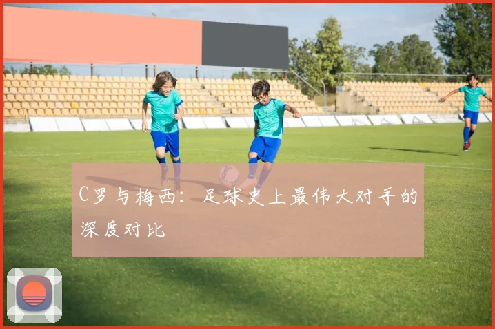C罗与梅西：足球史上最伟大对手的深度对比
