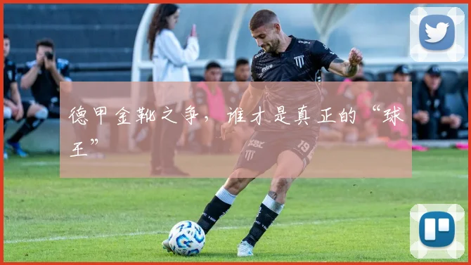 德甲金靴之争，谁才是真正的“球王”