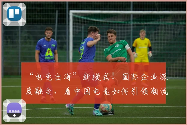 “电竞出海”新模式！国际企业深度融合，看中国电竞如何引领潮流
