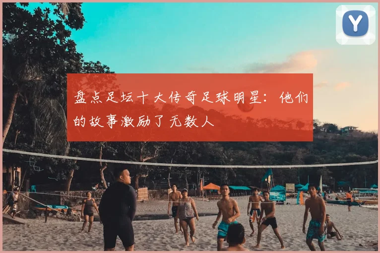 盘点足坛十大传奇足球明星：他们的故事激励了无数人