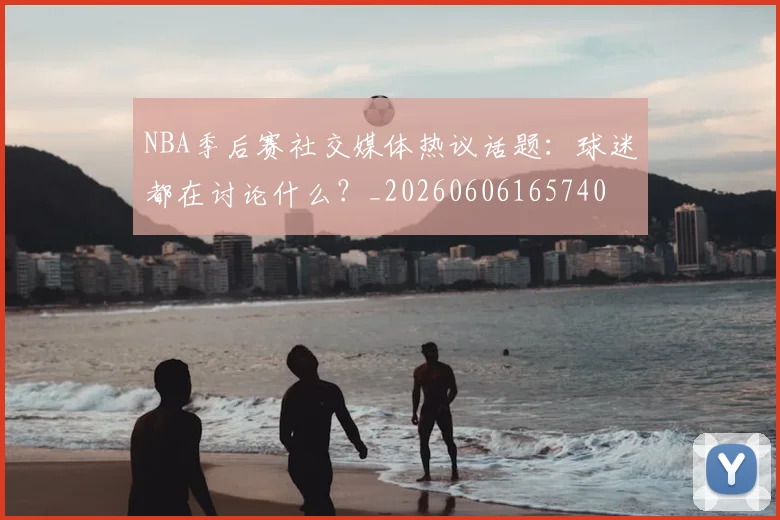 NBA季后赛社交媒体热议话题:球迷都在讨论什么?_20260606165740