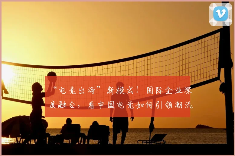 “电竞出海”新模式！国际企业深度融合，看中国电竞如何引领潮流