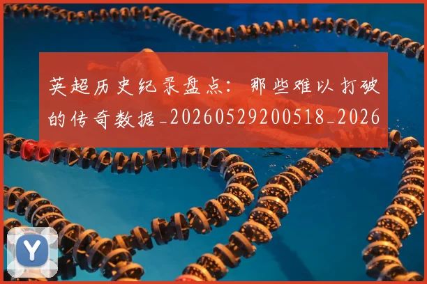 英超历史纪录盘点:那些难以打破的传奇数据_20260529200518_20260610170036