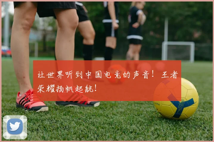让世界听到中国电竞的声音!王者荣耀扬帆起航!