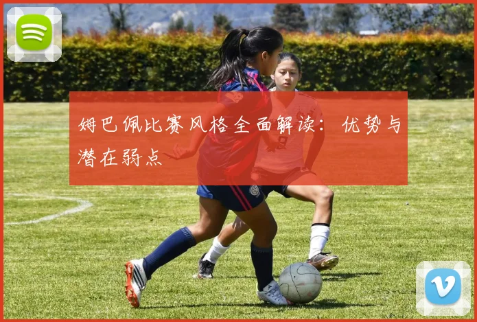 姆巴佩比赛风格全面解读：优势与潜在弱点