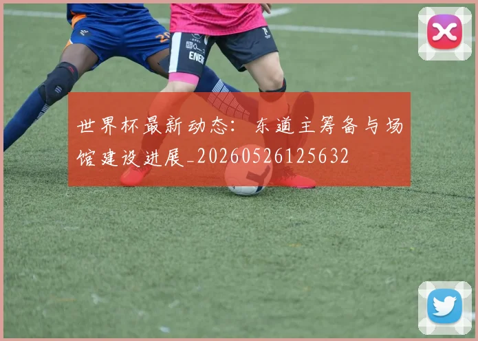 世界杯最新动态：东道主筹备与场馆建设进展_20260526125632