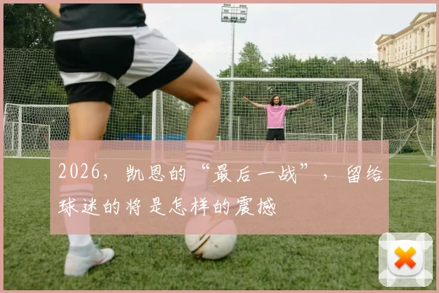 2026,凯恩的“最后一战”,留给球迷的将是怎样的震撼
