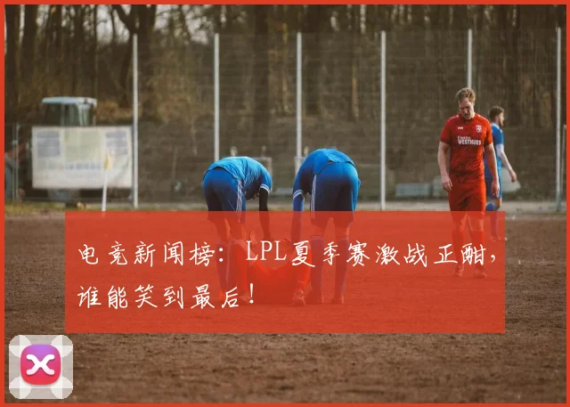 电竞新闻榜:LPL夏季赛激战正酣,谁能笑到最后!