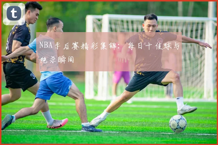 NBA季后赛精彩集锦：每日十佳球与绝杀瞬间