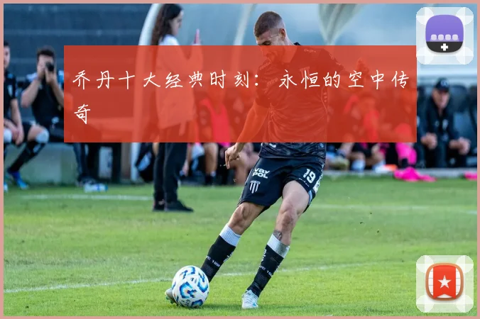 乔丹十大经典时刻:永恒的空中传奇