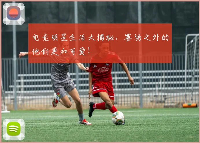 电竞明星生活大揭秘,赛场之外的他们更加可爱!